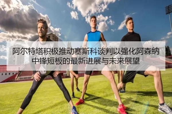 阿尔特塔积极推动塞斯科谈判以强化阿森纳中锋短板的最新进展与未来展望