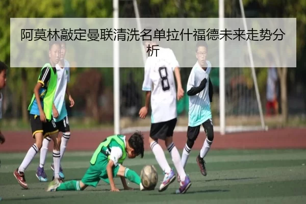阿莫林敲定曼联清洗名单拉什福德未来走势分析